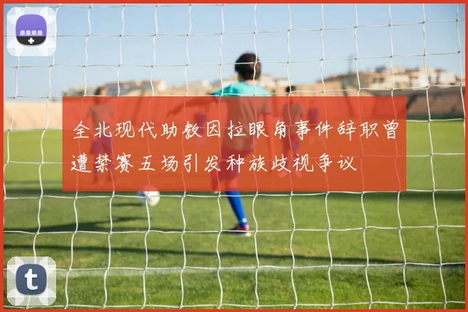 全北现代助教因拉眼角事件辞职曾遭禁赛五场引发种族歧视争议
