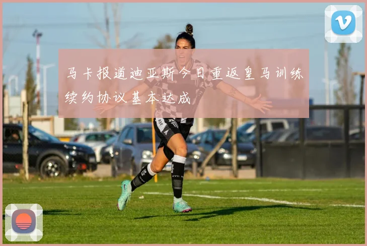 马卡报道迪亚斯今日重返皇马训练续约协议基本达成