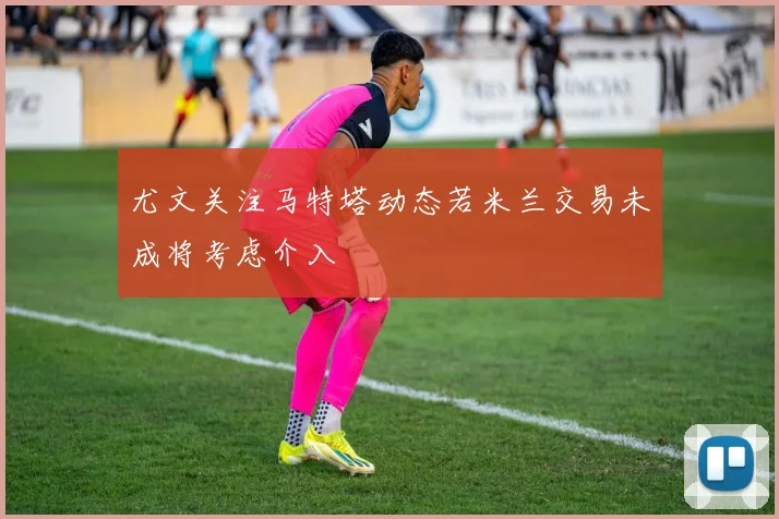 尤文关注马特塔动态若米兰交易未成将考虑介入