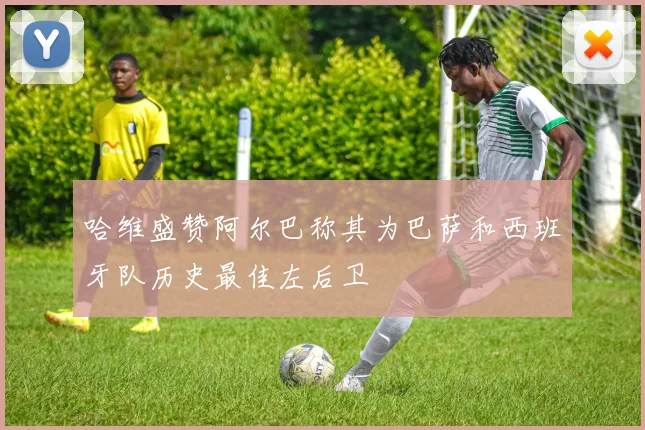 哈维盛赞阿尔巴称其为巴萨和西班牙队历史最佳左后卫