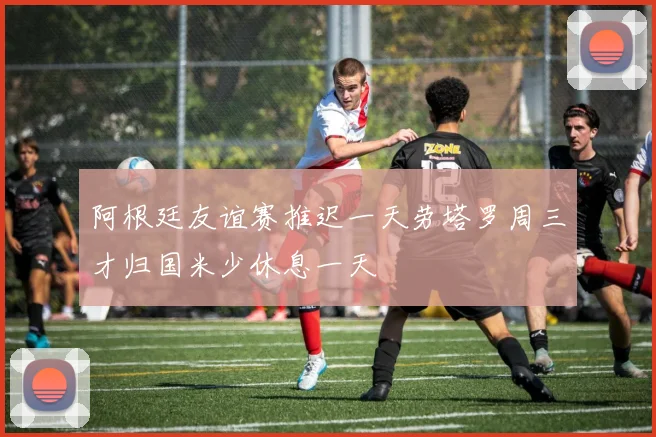 阿根廷友谊赛推迟一天劳塔罗周三才归国米少休息一天