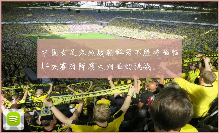 中国女足末轮战朝鲜若不胜将面临14决赛对阵澳大利亚的挑战