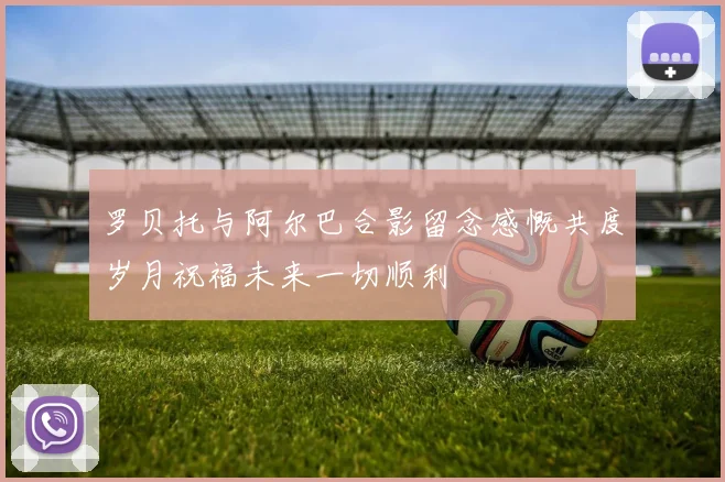 罗贝托与阿尔巴合影留念感慨共度岁月祝福未来一切顺利