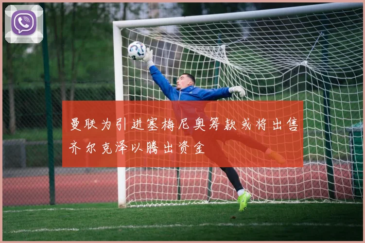 曼联为引进塞梅尼奥筹款或将出售齐尔克泽以腾出资金