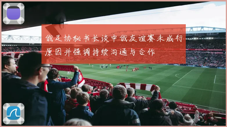 俄足协秘书长谈中俄友谊赛未成行原因并强调持续沟通与合作