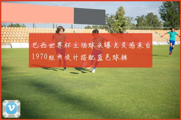 巴西世界杯主场球衣曝光灵感来自1970经典设计搭配蓝色球裤