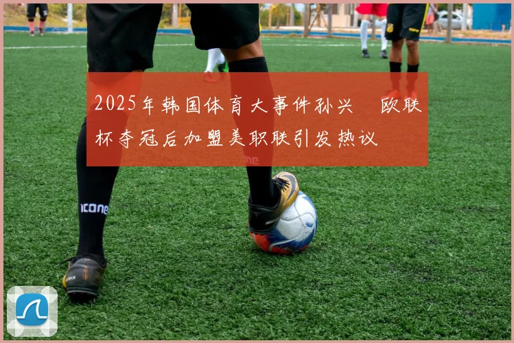 2025年韩国体育大事件孙兴慜欧联杯夺冠后加盟美职联引发热议