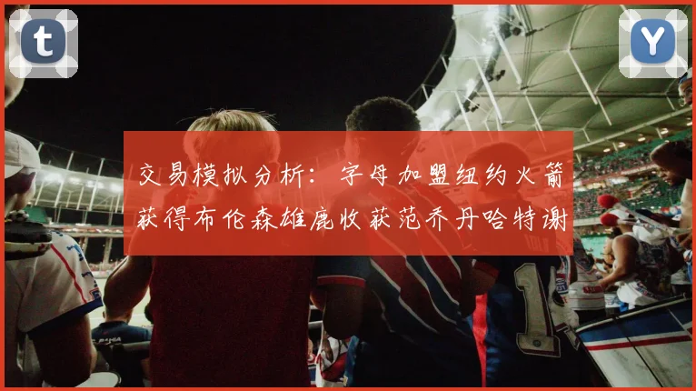交易模拟分析：字母加盟纽约火箭获得布伦森雄鹿收获范乔丹哈特谢泼德等球员