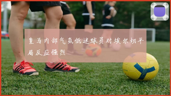 皇马内部气氛低迷球员对埃尔切平局反应强烈
