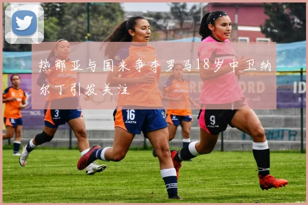 热那亚与国米争夺罗马18岁中卫纳尔丁引发关注