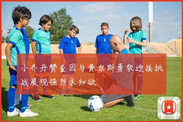 小乔丹赞奎因与费尔斯勇敢迎接挑战展现强烈求知欲