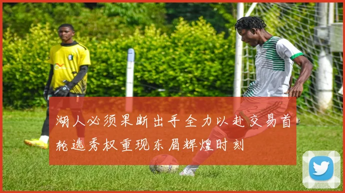 湖人必须果断出手全力以赴交易首轮选秀权重现东眉辉煌时刻