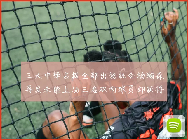 三大中锋占据全部出场机会杨瀚森再度未能上场三名双向球员却获得机会