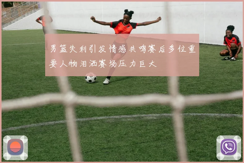 男篮失利引发情感共鸣赛后多位重要人物泪洒赛场压力巨大