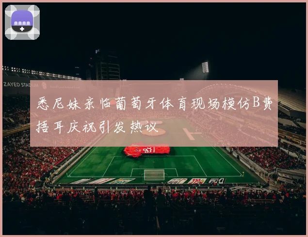 悉尼妹亲临葡萄牙体育现场模仿B费捂耳庆祝引发热议