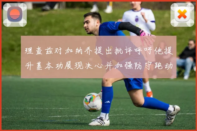 理查兹对加纳乔提出批评呼吁他提升基本功展现决心并加强防守跑动能力