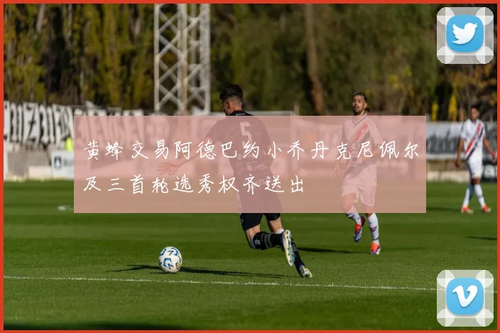 黄蜂交易阿德巴约小乔丹克尼佩尔及三首轮选秀权齐送出