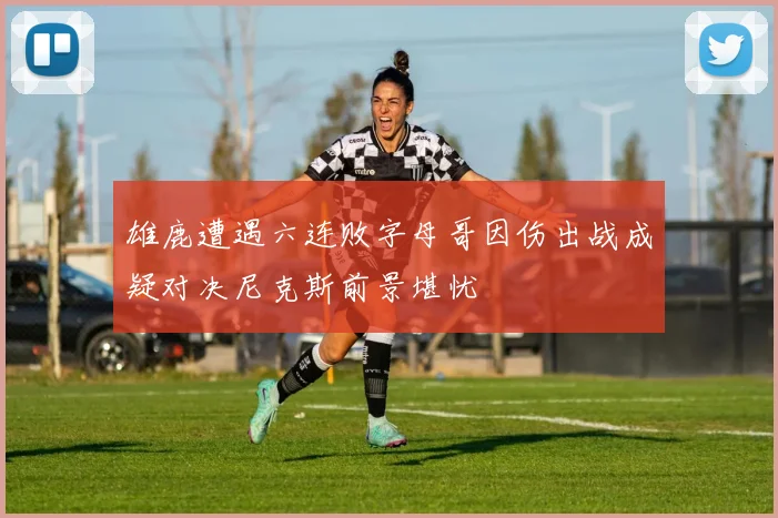 雄鹿遭遇六连败字母哥因伤出战成疑对决尼克斯前景堪忧