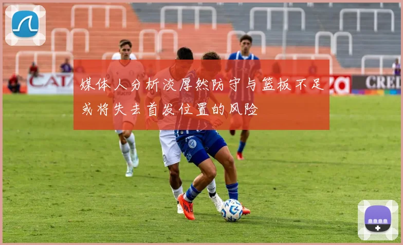 媒体人分析淡厚然防守与篮板不足或将失去首发位置的风险