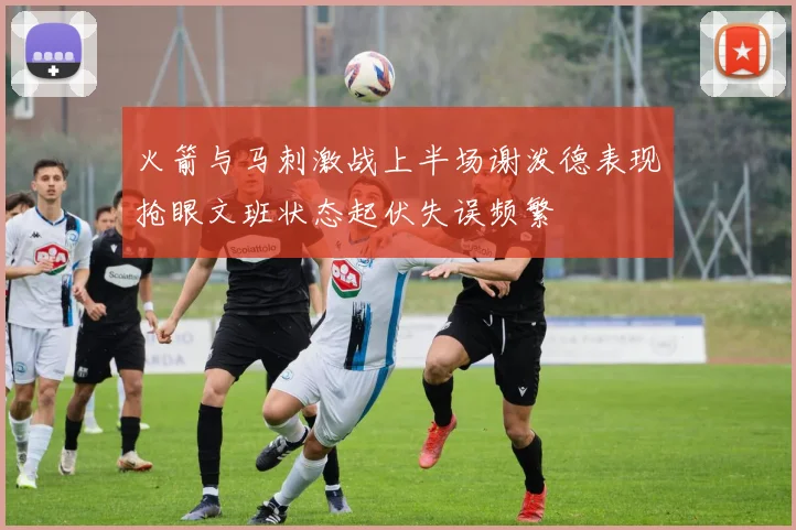 火箭与马刺激战上半场谢泼德表现抢眼文班状态起伏失误频繁