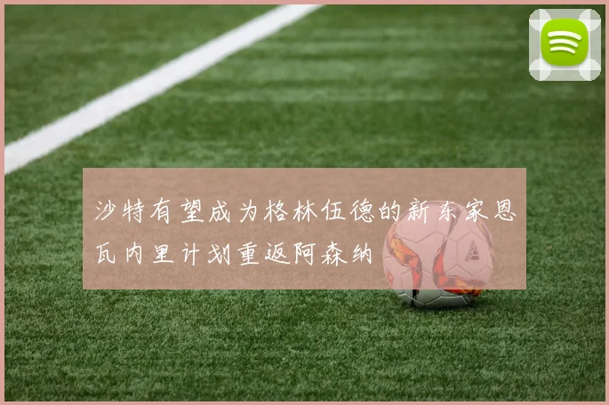 沙特有望成为格林伍德的新东家恩瓦内里计划重返阿森纳