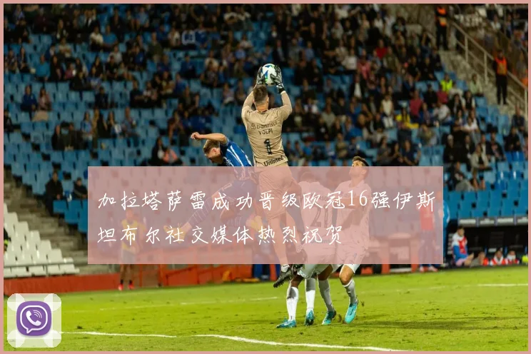 加拉塔萨雷成功晋级欧冠16强伊斯坦布尔社交媒体热烈祝贺