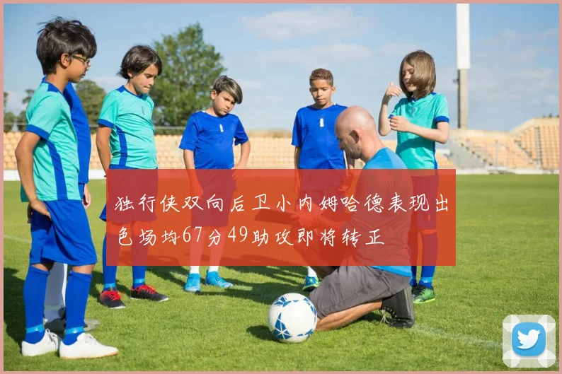独行侠双向后卫小内姆哈德表现出色场均67分49助攻即将转正