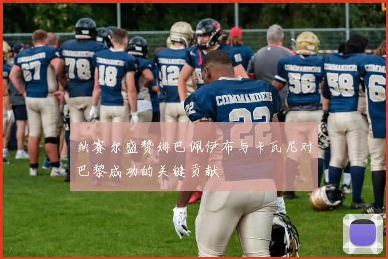 纳赛尔盛赞姆巴佩伊布与卡瓦尼对巴黎成功的关键贡献