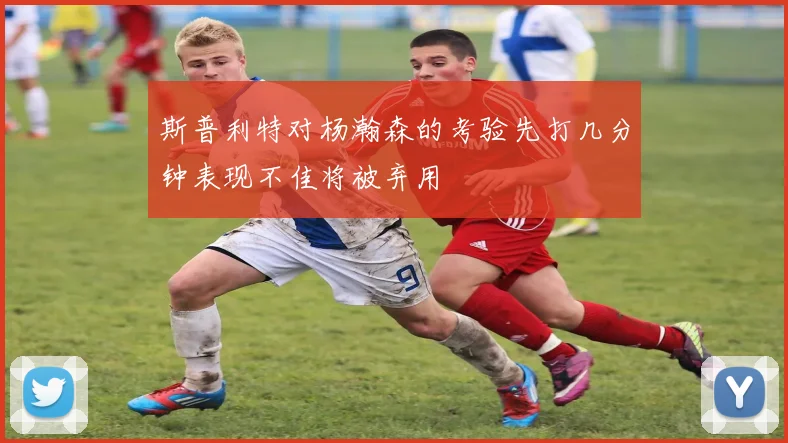斯普利特对杨瀚森的考验先打几分钟表现不佳将被弃用