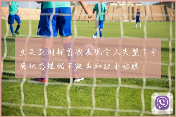 女足亚洲杯首战表现令人失望下半场状态堪忧不敌孟加拉小姑娘