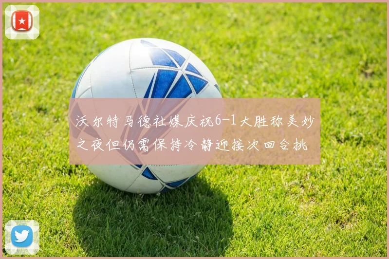 沃尔特马德社媒庆祝6-1大胜称美妙之夜但仍需保持冷静迎接次回合挑战