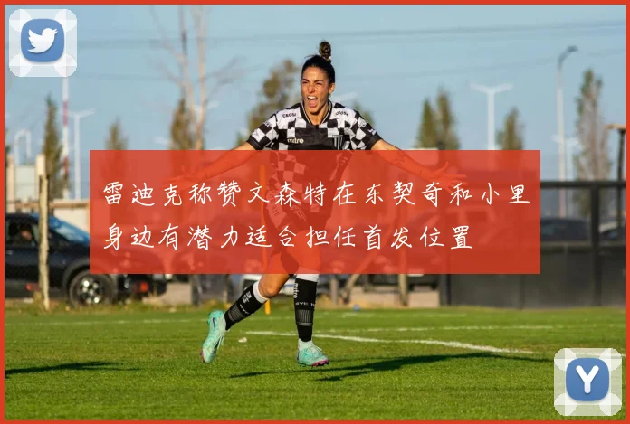 雷迪克称赞文森特在东契奇和小里身边有潜力适合担任首发位置