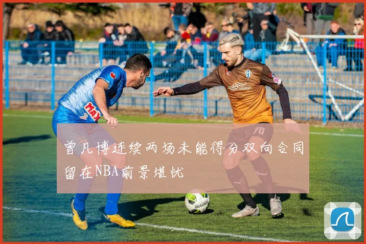 曾凡博连续两场未能得分双向合同留在NBA前景堪忧
