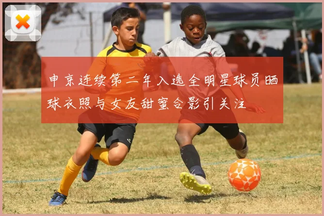 申京连续第二年入选全明星球员晒球衣照与女友甜蜜合影引关注