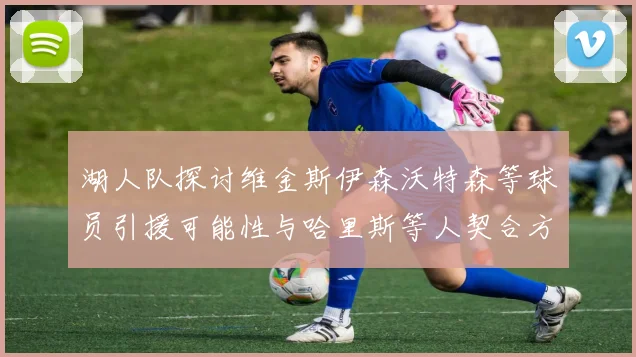湖人队探讨维金斯伊森沃特森等球员引援可能性与哈里斯等人契合方向