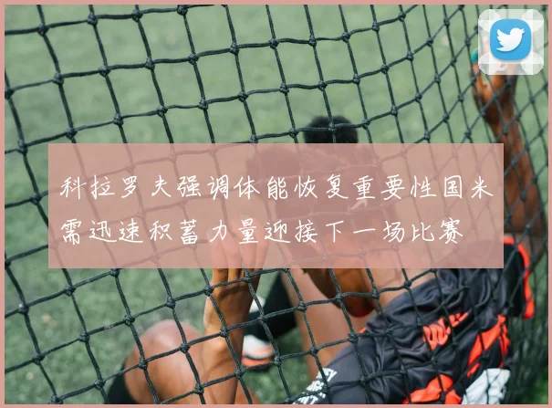 科拉罗夫强调体能恢复重要性国米需迅速积蓄力量迎接下一场比赛