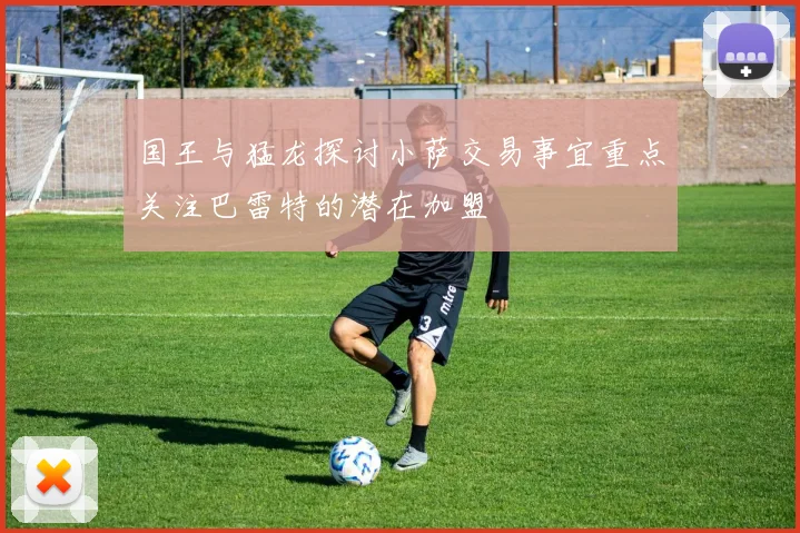 国王与猛龙探讨小萨交易事宜重点关注巴雷特的潜在加盟