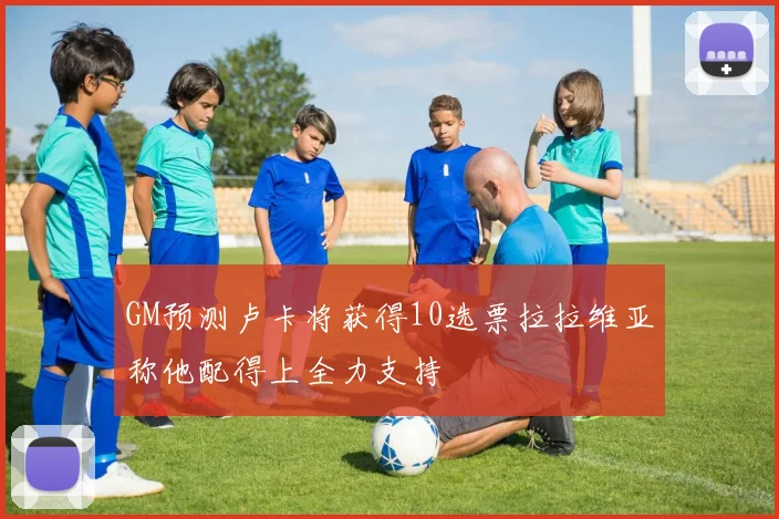 GM预测卢卡将获得10选票拉拉维亚称他配得上全力支持