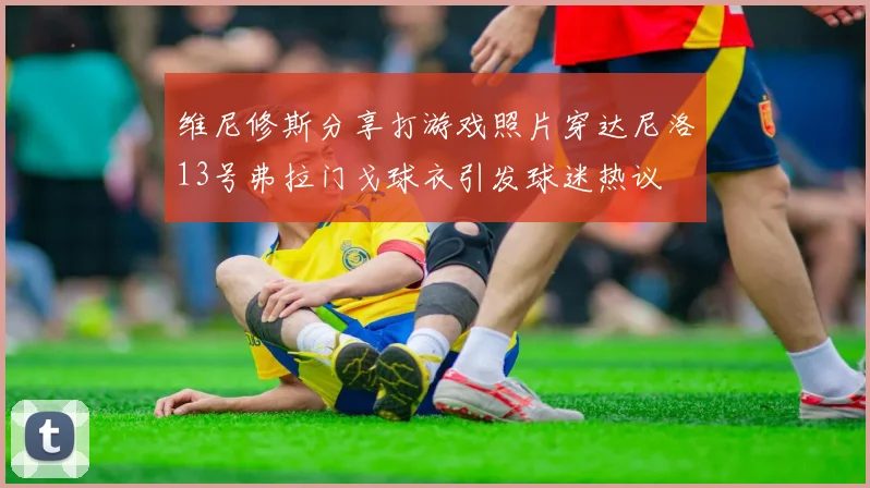 维尼修斯分享打游戏照片穿达尼洛13号弗拉门戈球衣引发球迷热议