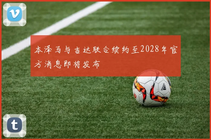 本泽马与吉达联合续约至2028年官方消息即将发布