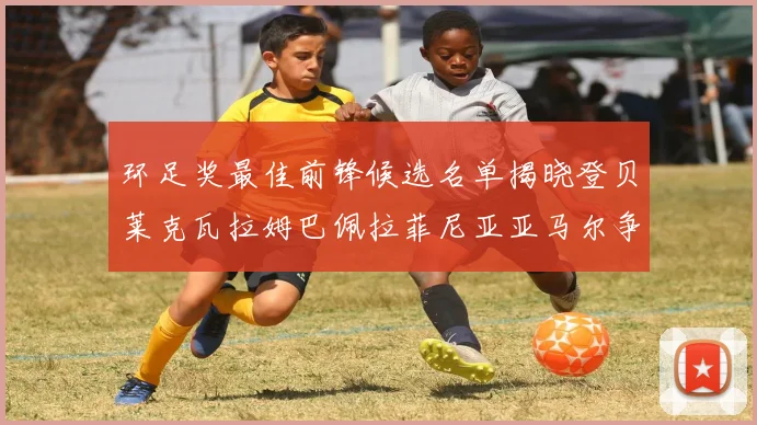 环足奖最佳前锋候选名单揭晓登贝莱克瓦拉姆巴佩拉菲尼亚亚马尔争夺荣耀