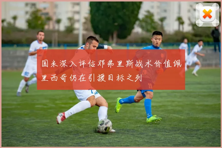 国米深入评估邓弗里斯战术价值佩里西奇仍在引援目标之列